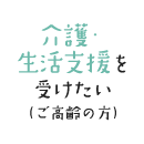 介護・生活支援を受けたい（ご高齢の方）