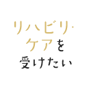 リハビリ・ケアを受けたい