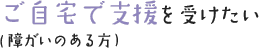 ご自宅で支援を受けたい（障がいのある方）