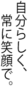 自分らしく、常に笑顔で。